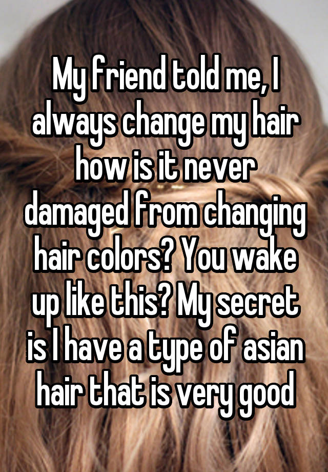 My friend told me, I always change my hair how is it never damaged from changing hair colors? You wake up like this? My secret is I have a type of asian hair that is very good