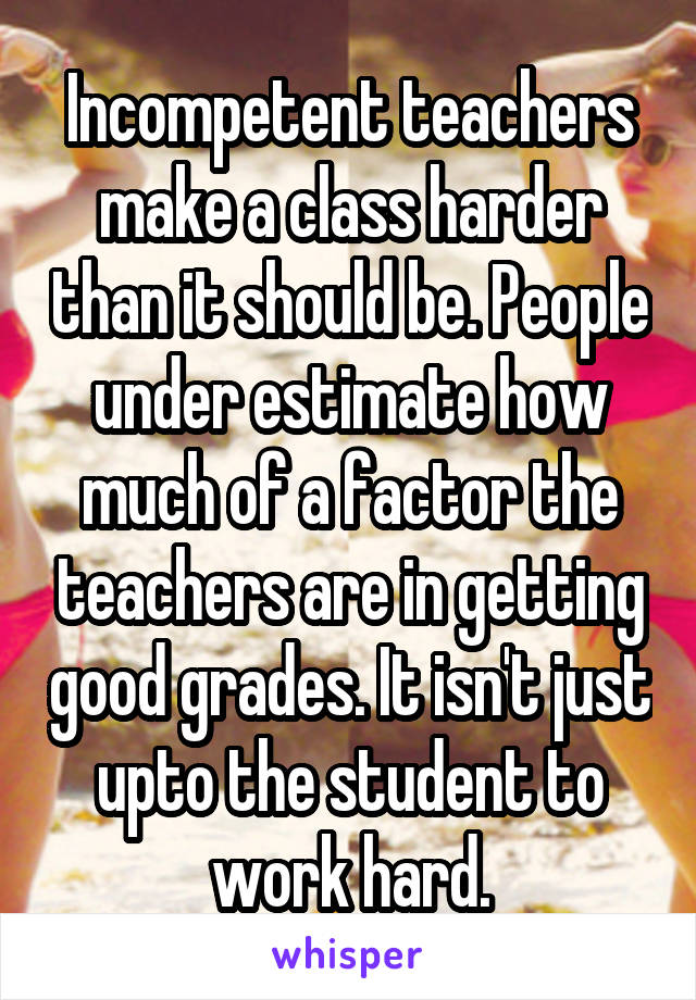 Incompetent teachers make a class harder than it should be. People under estimate how much of a factor the teachers are in getting good grades. It isn't just upto the student to work hard.