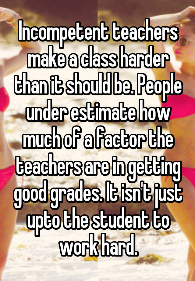 Incompetent teachers make a class harder than it should be. People under estimate how much of a factor the teachers are in getting good grades. It isn't just upto the student to work hard.