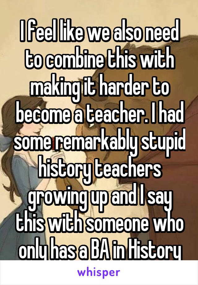 I feel like we also need to combine this with making it harder to become a teacher. I had some remarkably stupid history teachers growing up and I say this with someone who only has a BA in History