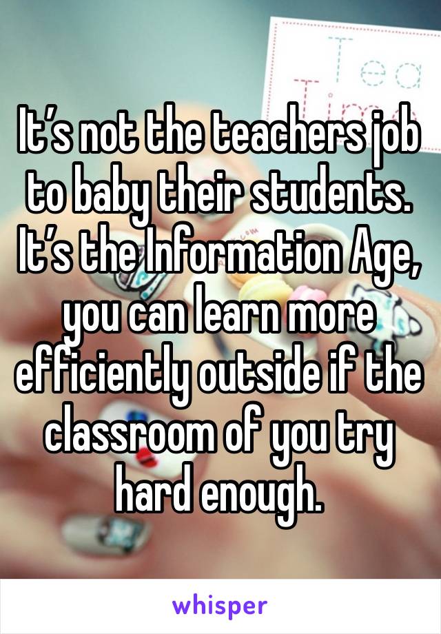 It’s not the teachers job to baby their students. It’s the Information Age, you can learn more efficiently outside if the classroom of you try hard enough. 