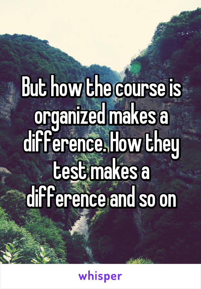 But how the course is organized makes a difference. How they test makes a difference and so on