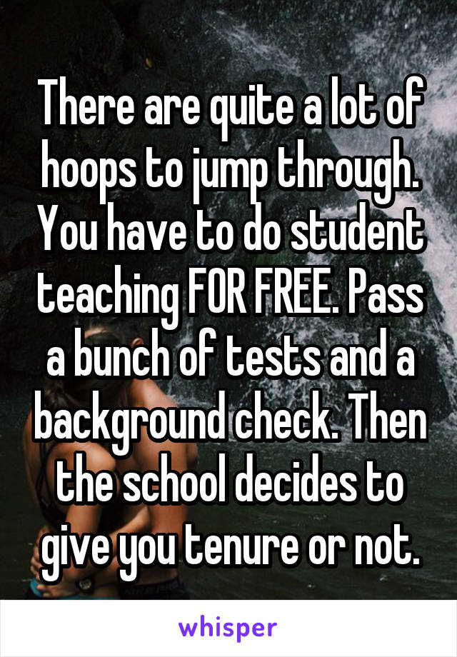 There are quite a lot of hoops to jump through. You have to do student teaching FOR FREE. Pass a bunch of tests and a background check. Then the school decides to give you tenure or not.