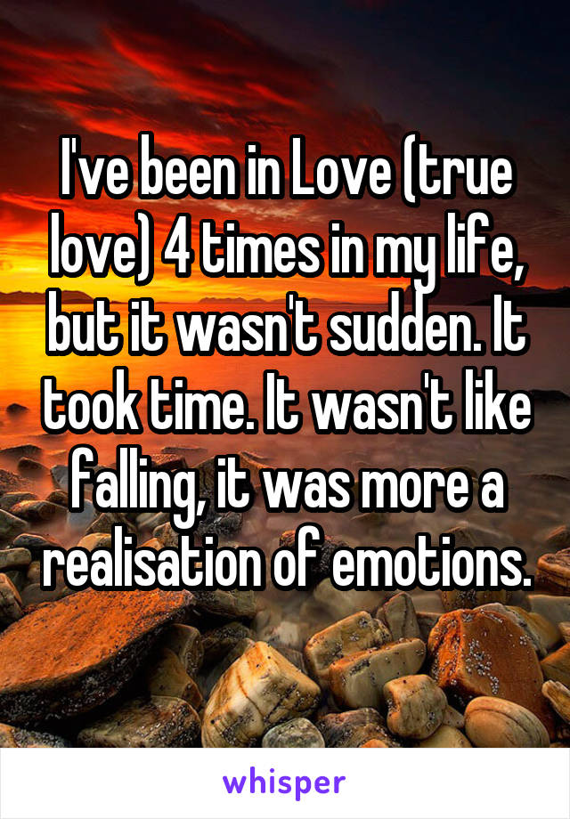 I've been in Love (true love) 4 times in my life, but it wasn't sudden. It took time. It wasn't like falling, it was more a realisation of emotions. 