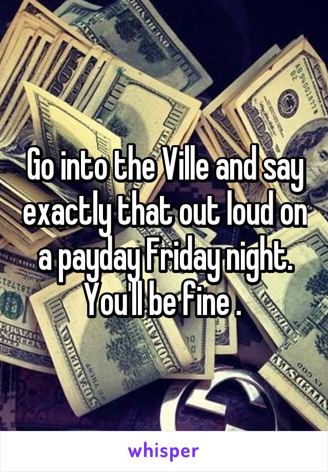 Go into the Ville and say exactly that out loud on a payday Friday night. You'll be fine . 