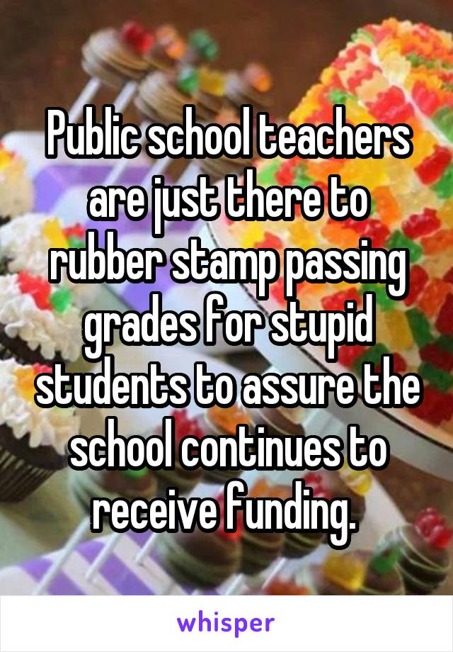 Public school teachers are just there to rubber stamp passing grades for stupid students to assure the school continues to receive funding. 