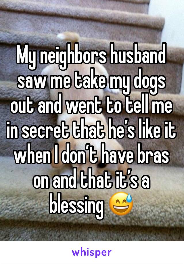 My neighbors husband saw me take my dogs out and went to tell me in secret that he’s like it when I don’t have bras on and that it’s a blessing 😅