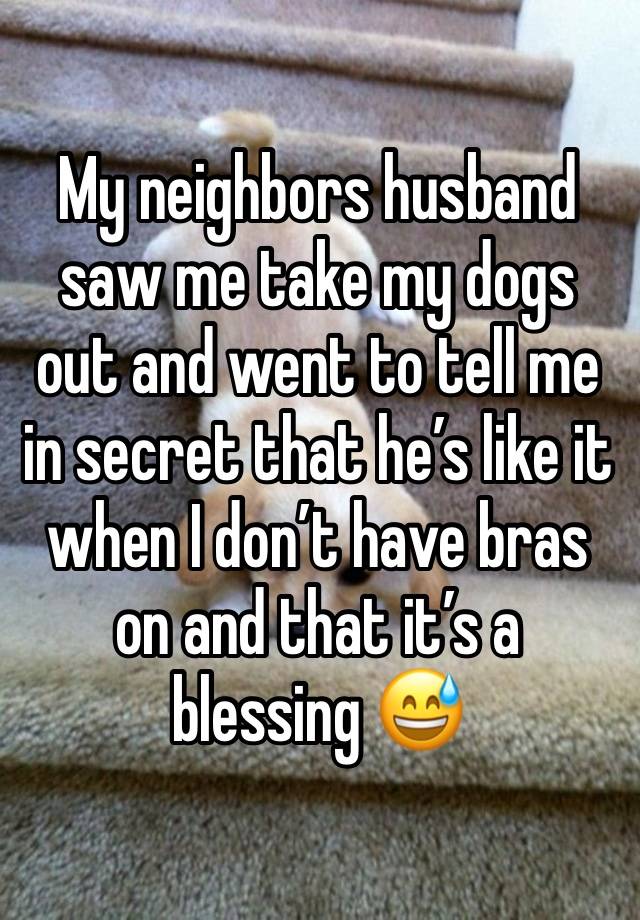 My neighbors husband saw me take my dogs out and went to tell me in secret that he’s like it when I don’t have bras on and that it’s a blessing 😅