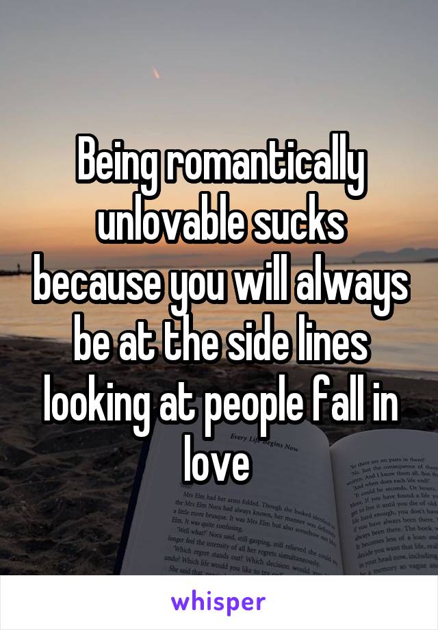 Being romantically unlovable sucks because you will always be at the side lines looking at people fall in love 