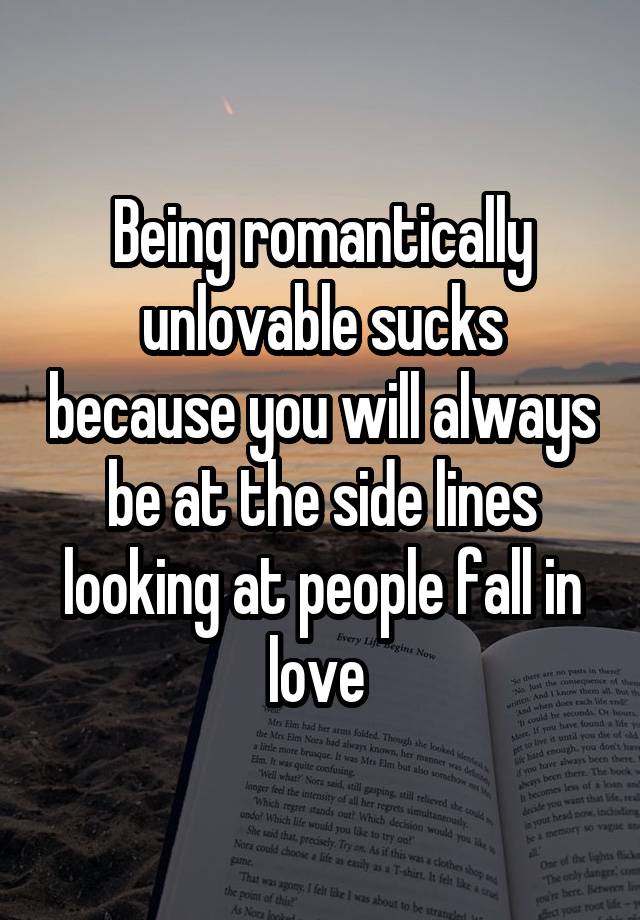 Being romantically unlovable sucks because you will always be at the side lines looking at people fall in love 