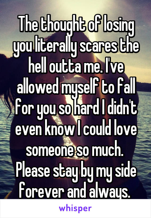 The thought of losing you literally scares the hell outta me. I've allowed myself to fall for you so hard I didn't even know I could love someone so much. 
Please stay by my side forever and always. 