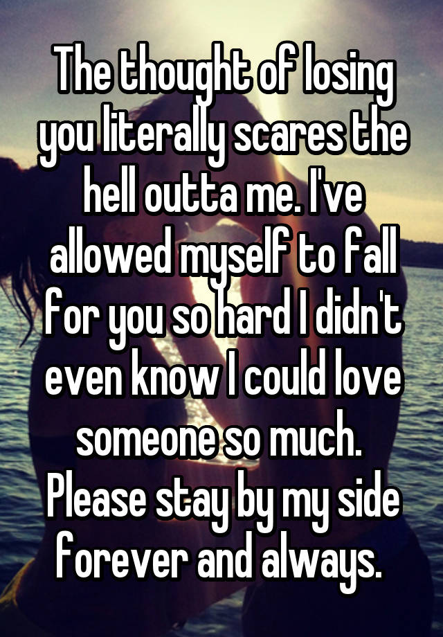 The thought of losing you literally scares the hell outta me. I've allowed myself to fall for you so hard I didn't even know I could love someone so much. 
Please stay by my side forever and always. 