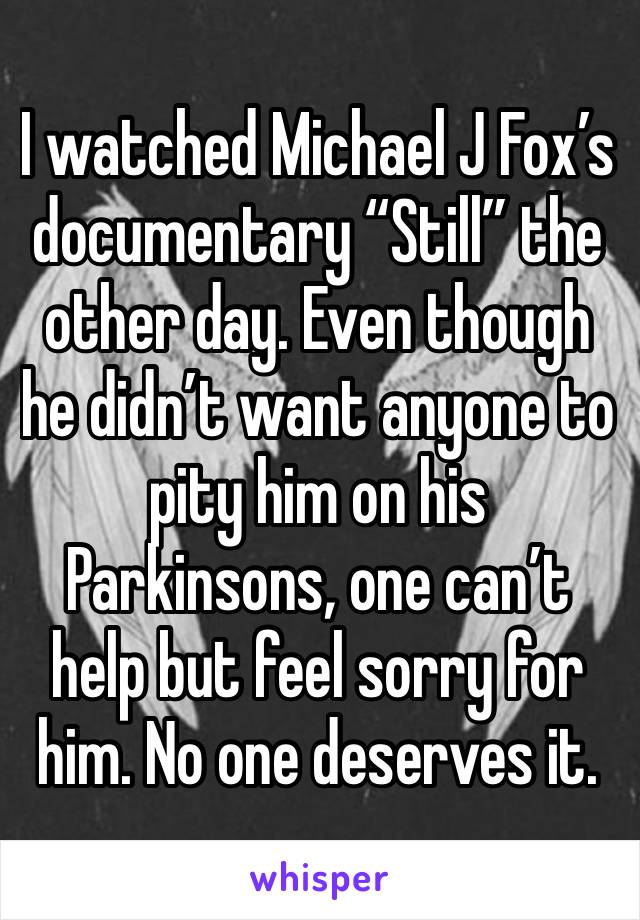 I watched Michael J Fox’s documentary “Still” the other day. Even though he didn’t want anyone to pity him on his Parkinsons, one can’t help but feel sorry for him. No one deserves it.