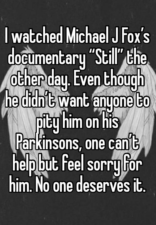 I watched Michael J Fox’s documentary “Still” the other day. Even though he didn’t want anyone to pity him on his Parkinsons, one can’t help but feel sorry for him. No one deserves it.