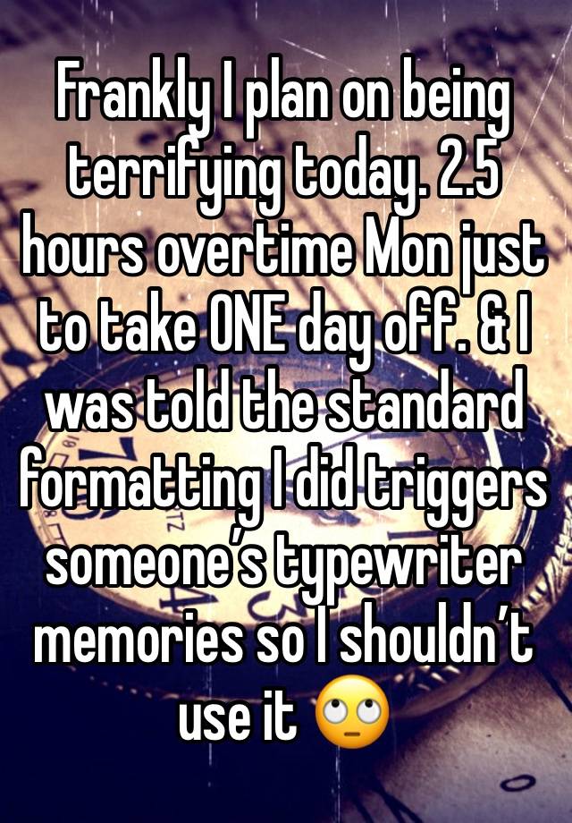 Frankly I plan on being terrifying today. 2.5 hours overtime Mon just to take ONE day off. & I was told the standard formatting I did triggers someone’s typewriter memories so I shouldn’t use it 🙄