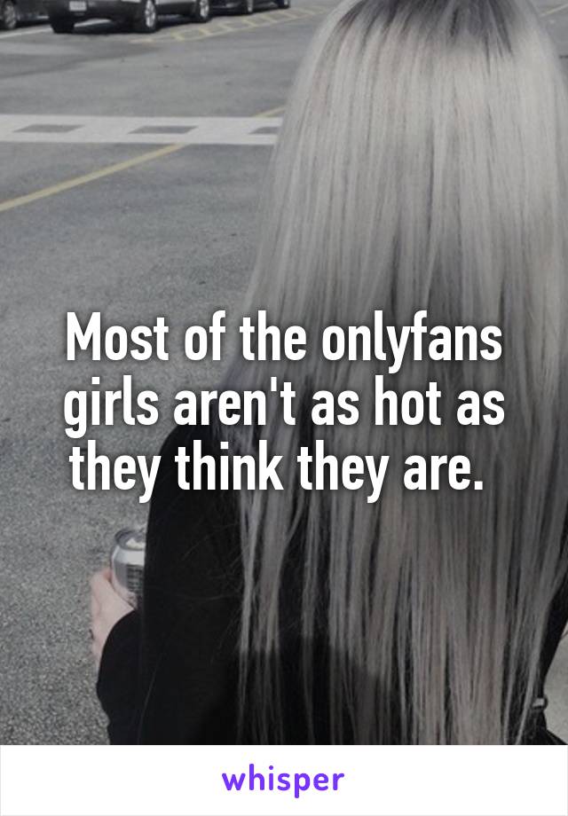 Most of the onlyfans girls aren't as hot as they think they are. 