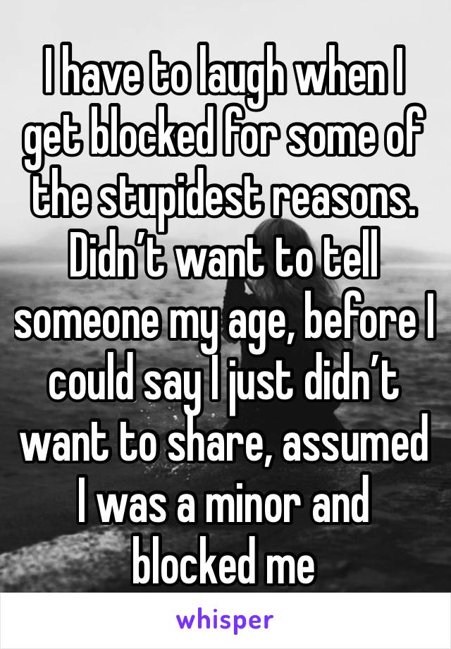 I have to laugh when I get blocked for some of the stupidest reasons. Didn’t want to tell someone my age, before I could say I just didn’t want to share, assumed I was a minor and blocked me 