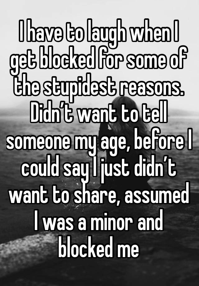 I have to laugh when I get blocked for some of the stupidest reasons. Didn’t want to tell someone my age, before I could say I just didn’t want to share, assumed I was a minor and blocked me 