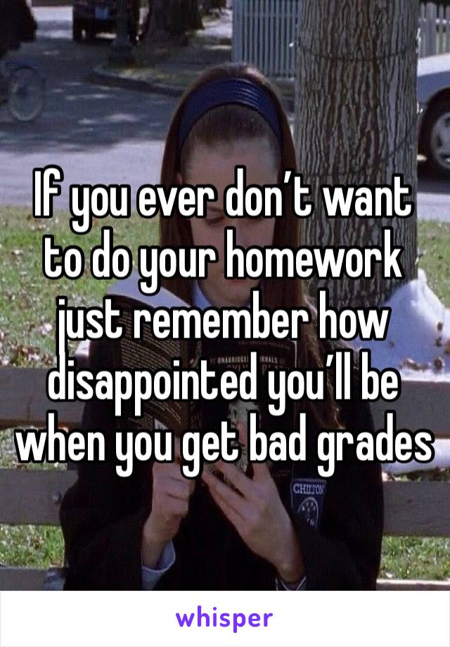 If you ever don’t want to do your homework just remember how disappointed you’ll be when you get bad grades