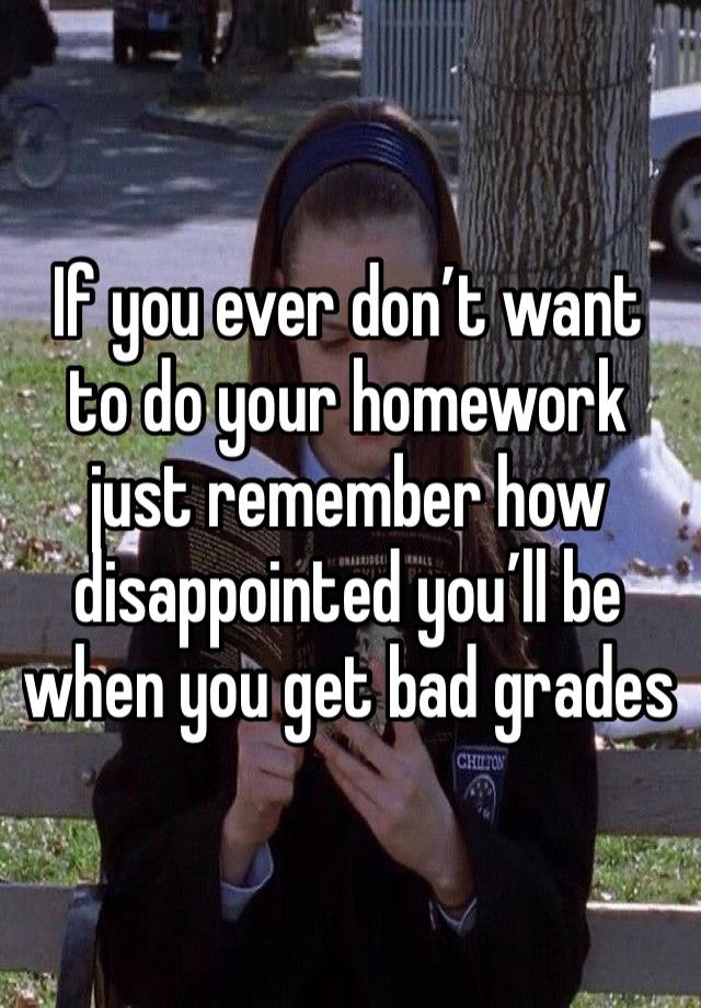 If you ever don’t want to do your homework just remember how disappointed you’ll be when you get bad grades