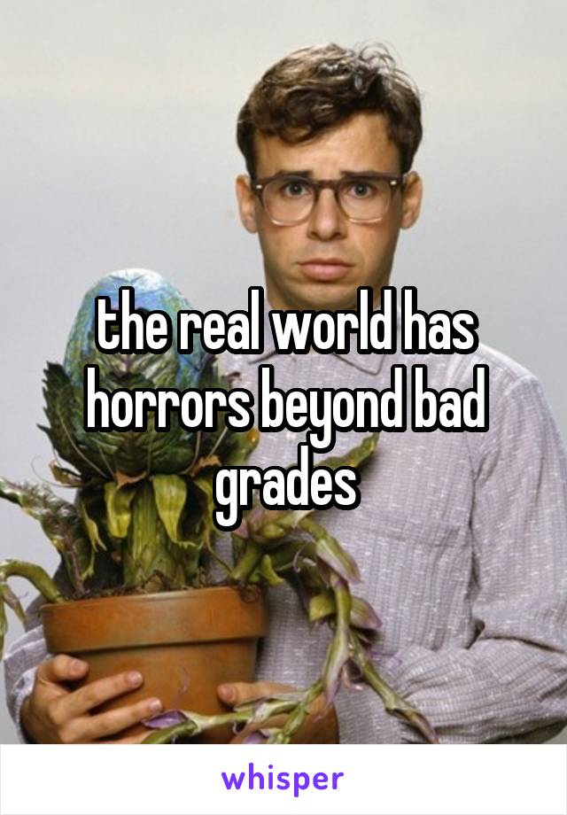 the real world has horrors beyond bad grades