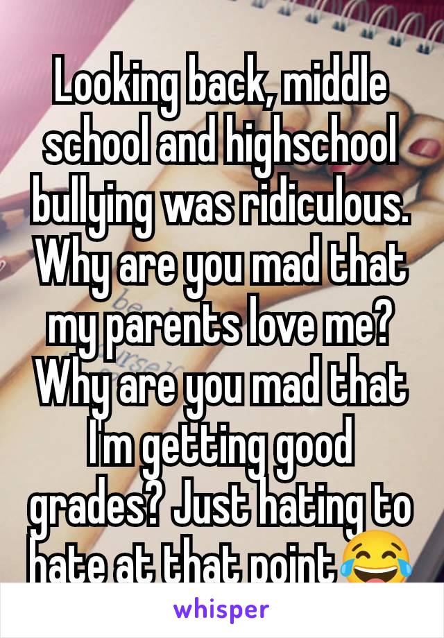 Looking back, middle school and highschool bullying was ridiculous. Why are you mad that my parents love me? Why are you mad that I'm getting good grades? Just hating to hate at that point😂