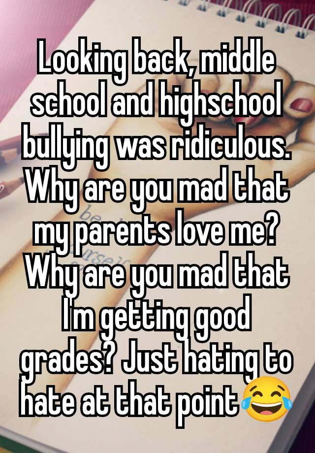 Looking back, middle school and highschool bullying was ridiculous. Why are you mad that my parents love me? Why are you mad that I'm getting good grades? Just hating to hate at that point😂