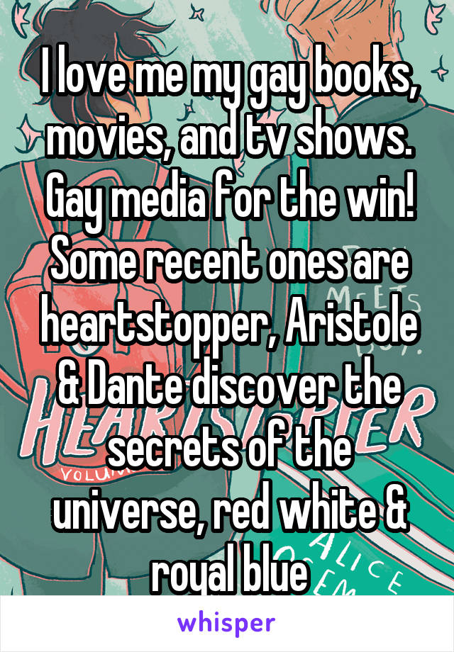 I love me my gay books, movies, and tv shows. Gay media for the win! Some recent ones are heartstopper, Aristole & Dante discover the secrets of the universe, red white & royal blue