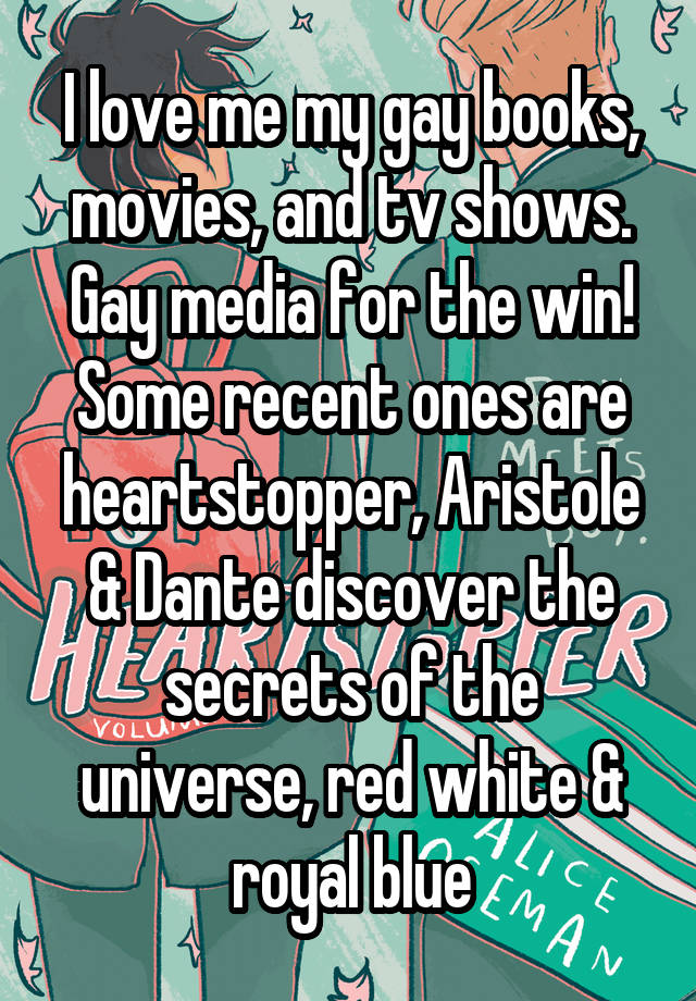 I love me my gay books, movies, and tv shows. Gay media for the win! Some recent ones are heartstopper, Aristole & Dante discover the secrets of the universe, red white & royal blue