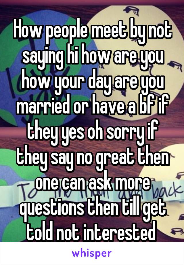 How people meet by not saying hi how are you how your day are you married or have a bf if they yes oh sorry if they say no great then one can ask more questions then till get told not interested 