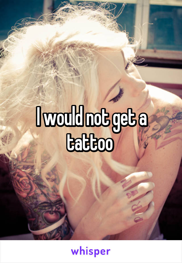 I would not get a tattoo 