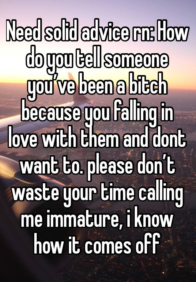 Need solid advice rn: How do you tell someone you’ve been a bitch because you falling in love with them and dont want to. please don’t waste your time calling me immature, i know how it comes off