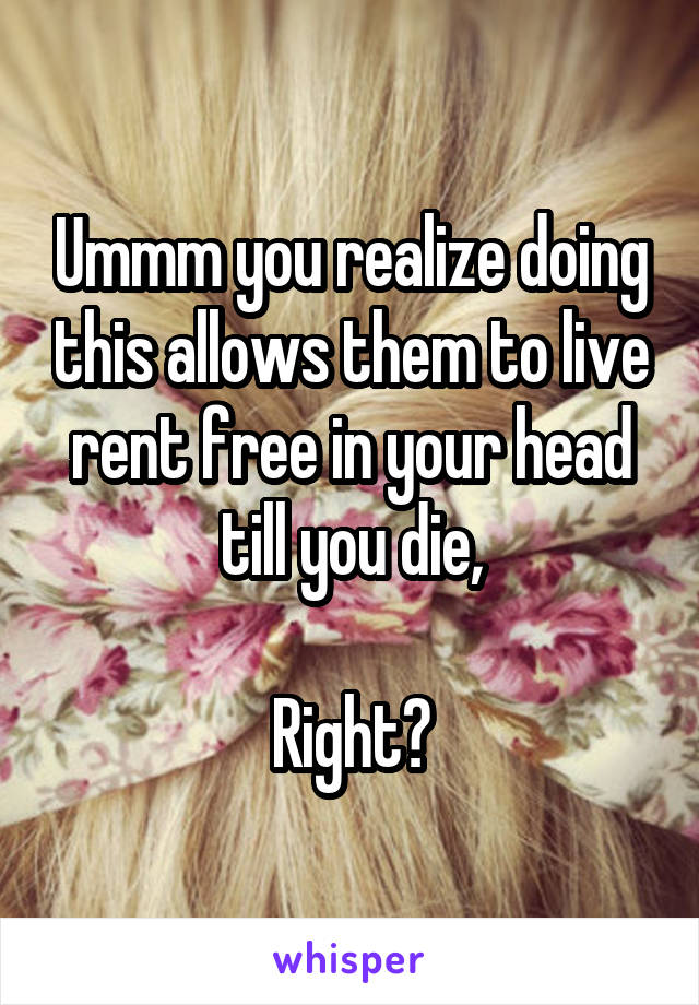 Ummm you realize doing this allows them to live rent free in your head till you die,

Right?