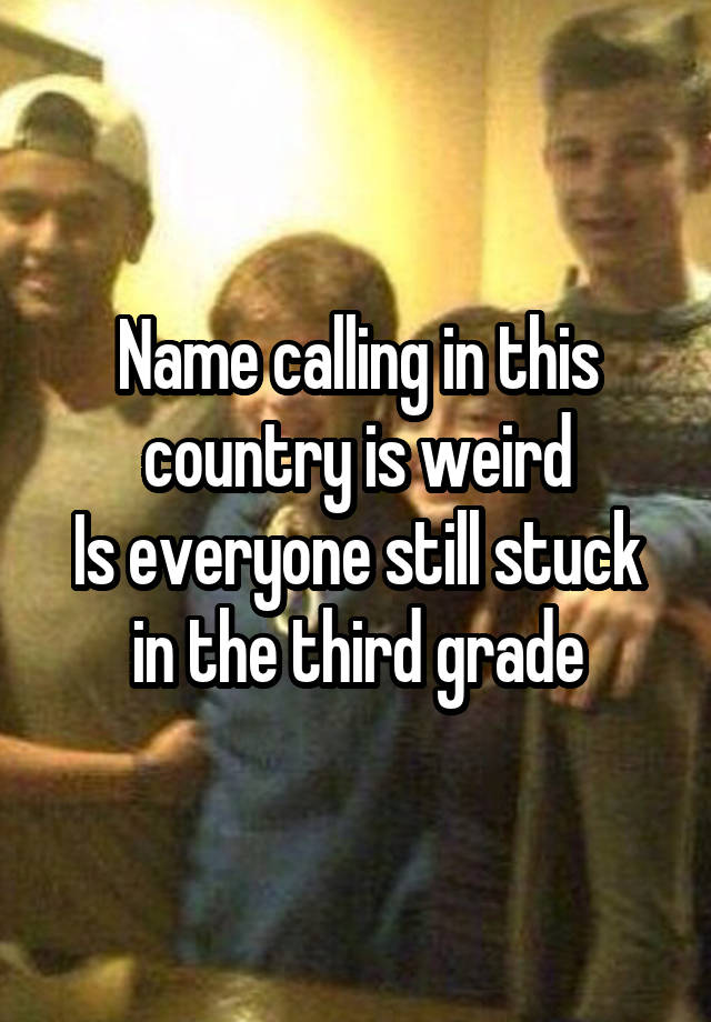 Name calling in this country is weird
Is everyone still stuck in the third grade