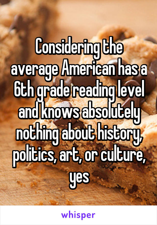 Considering the average American has a 6th grade reading level and knows absolutely nothing about history, politics, art, or culture, yes