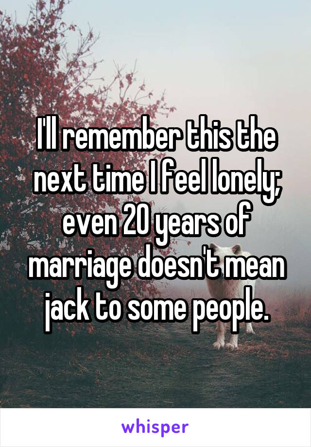 I'll remember this the next time I feel lonely; even 20 years of marriage doesn't mean jack to some people.