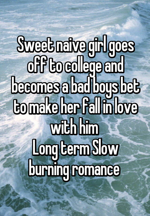 Sweet naive girl goes off to college and becomes a bad boys bet to make her fall in love with him 
Long term Slow burning romance 