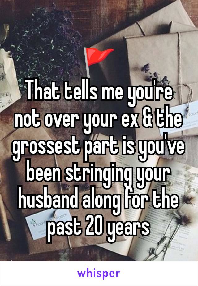 🚩
That tells me you're not over your ex & the grossest part is you've been stringing your husband along for the past 20 years