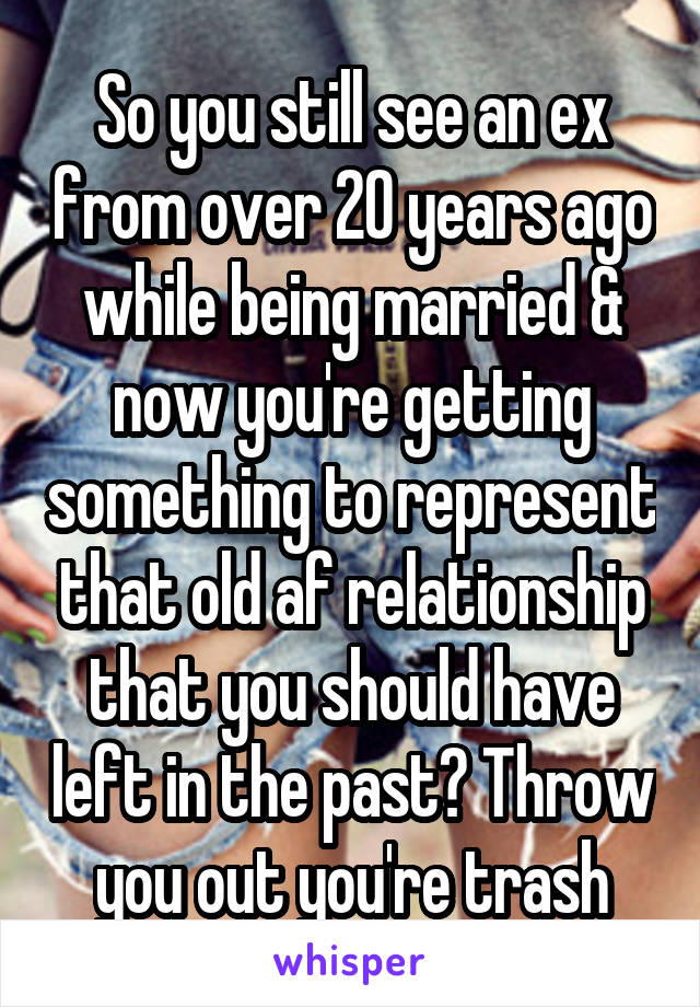 So you still see an ex from over 20 years ago while being married & now you're getting something to represent that old af relationship that you should have left in the past? Throw you out you're trash