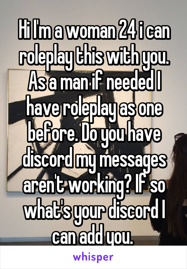 Hi I'm a woman 24 i can roleplay this with you. As a man if needed I have roleplay as one before. Do you have discord my messages aren't working? If so what's your discord I can add you. 