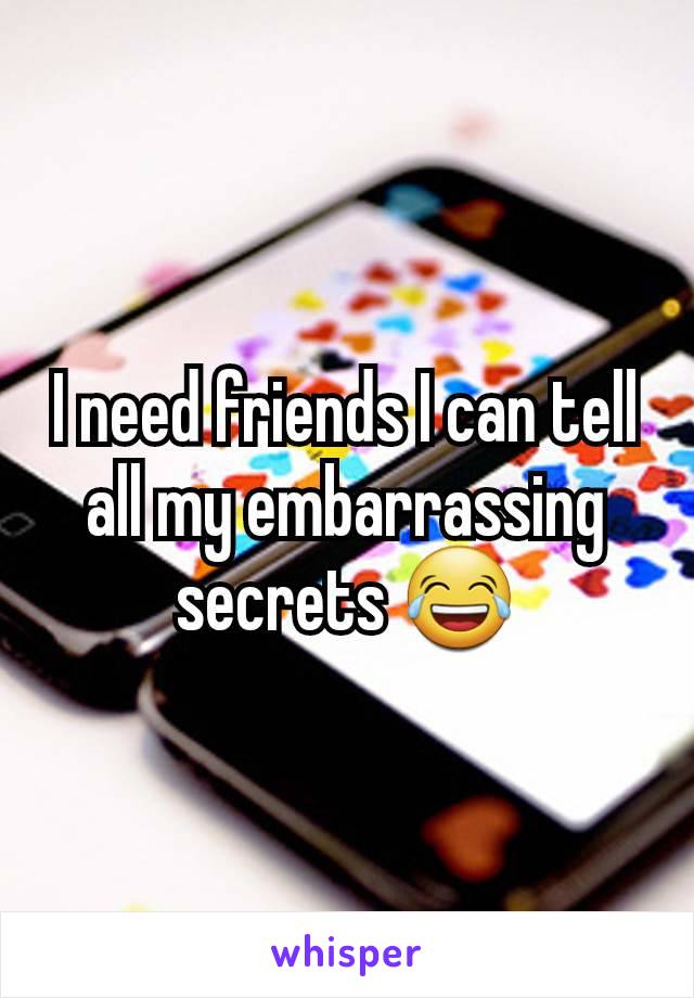 I need friends I can tell all my embarrassing secrets 😂