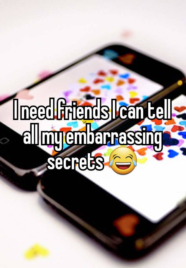 I need friends I can tell all my embarrassing secrets 😂