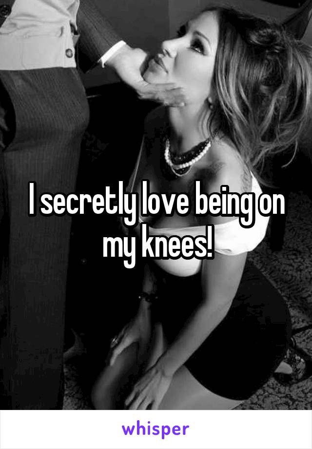 I secretly love being on my knees!