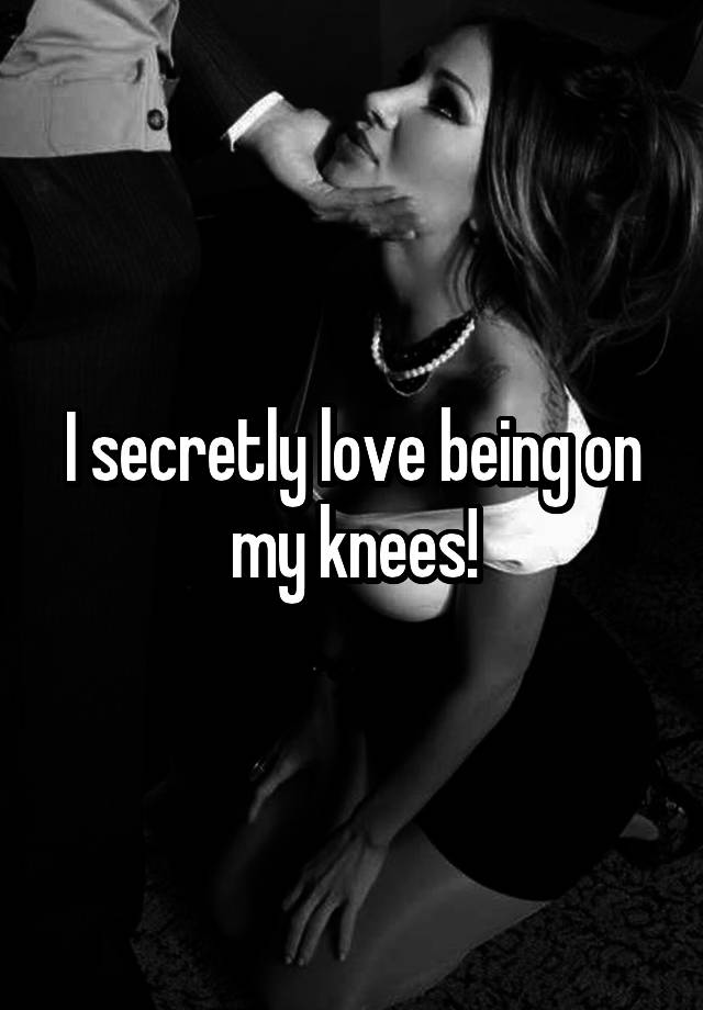 I secretly love being on my knees!