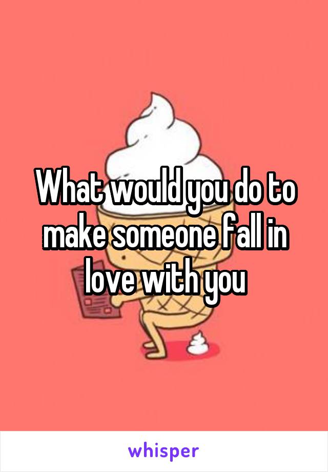 What would you do to make someone fall in love with you