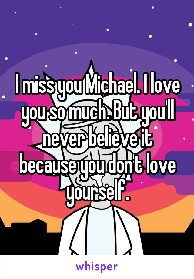 I miss you Michael. I love you so much. But you'll never believe it because you don't love yourself.