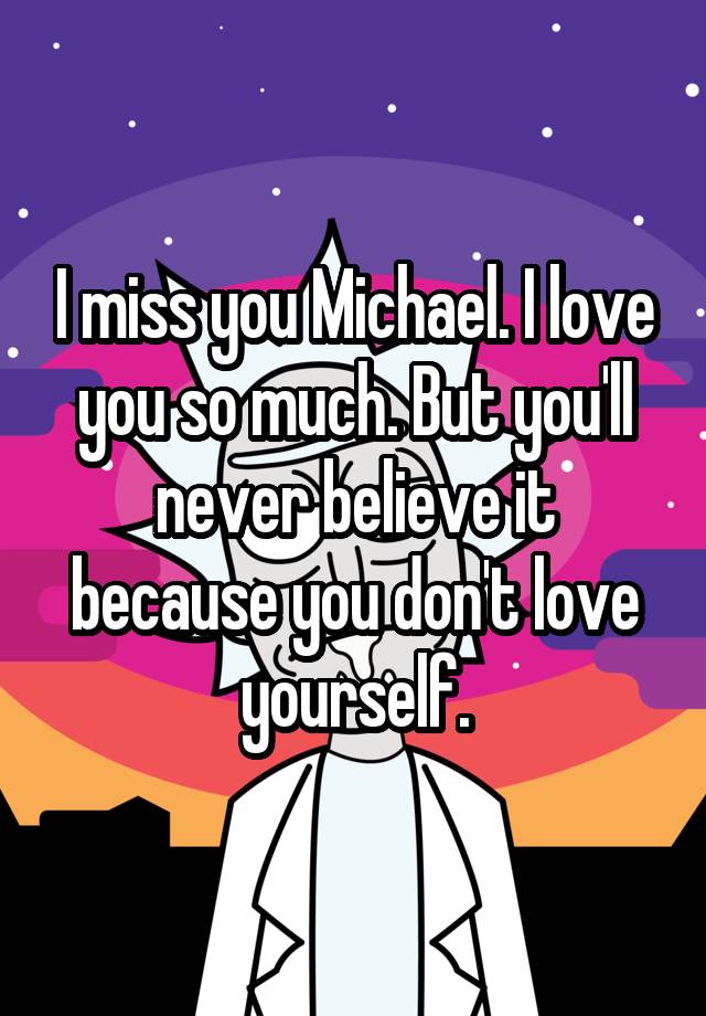 I miss you Michael. I love you so much. But you'll never believe it because you don't love yourself.