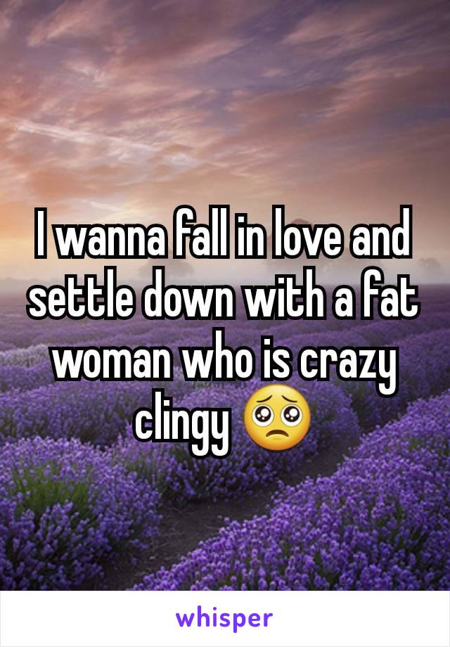 I wanna fall in love and settle down with a fat woman who is crazy clingy 🥺