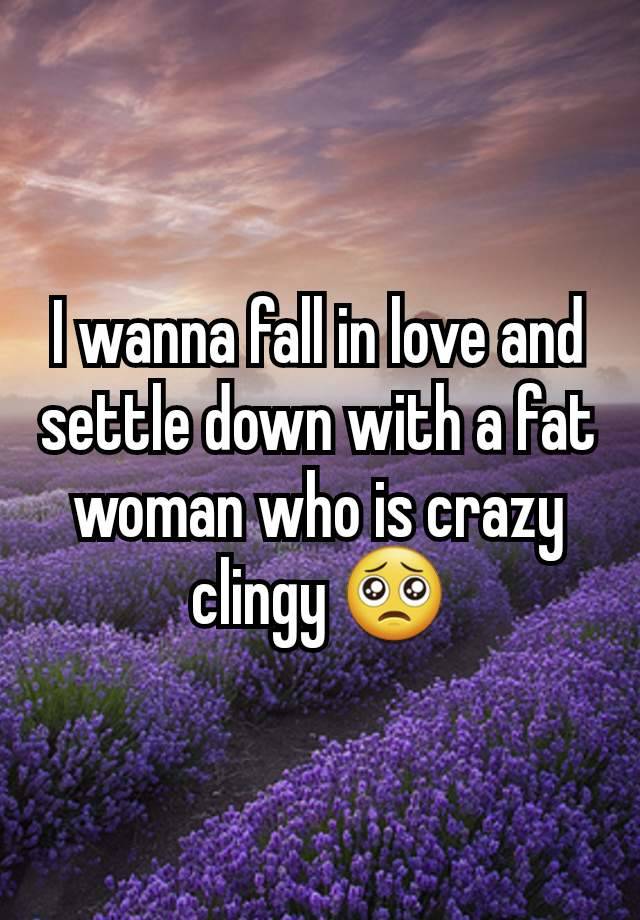 I wanna fall in love and settle down with a fat woman who is crazy clingy 🥺