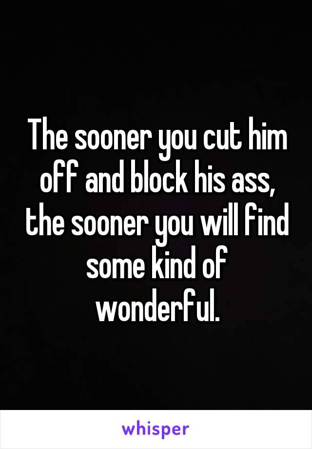 The sooner you cut him off and block his ass, the sooner you will find some kind of wonderful.